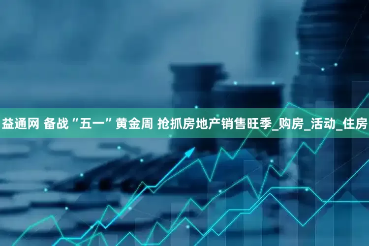 益通网 备战“五一”黄金周 抢抓房地产销售旺季_购房_活动_住房