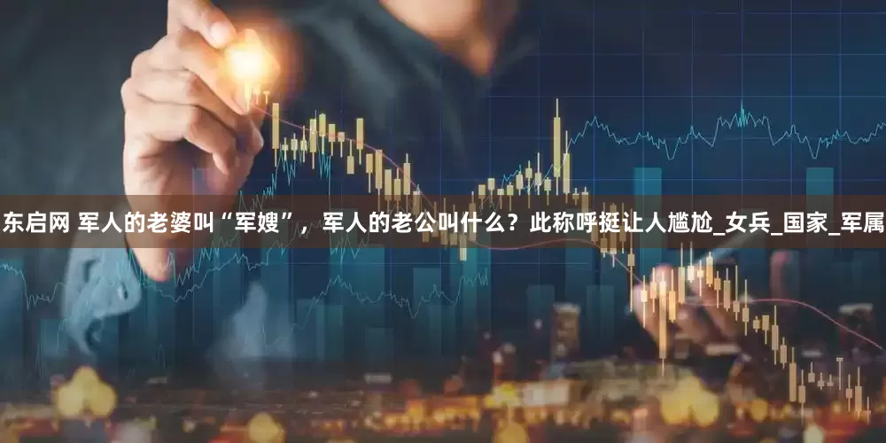 东启网 军人的老婆叫“军嫂”，军人的老公叫什么？此称呼挺让人尴尬_女兵_国家_军属
