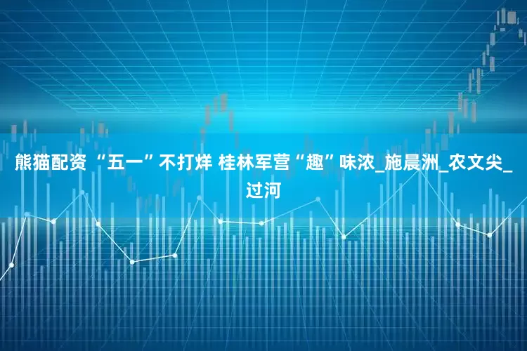熊猫配资 “五一”不打烊 桂林军营“趣”味浓_施晨洲_农文尖_过河