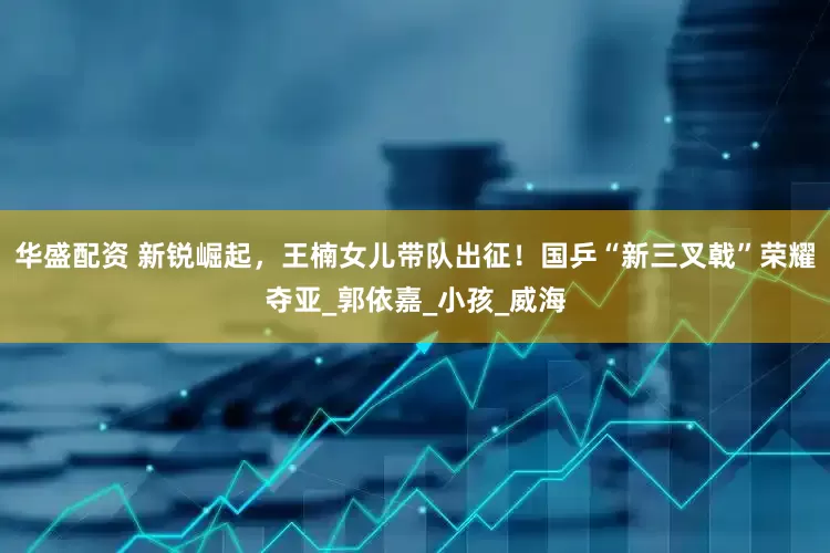 华盛配资 新锐崛起，王楠女儿带队出征！国乒“新三叉戟”荣耀夺亚_郭依嘉_小孩_威海