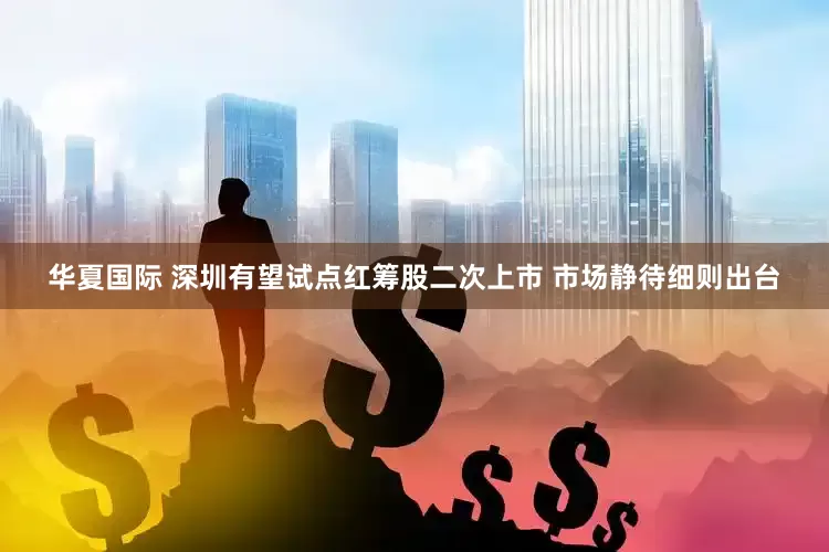 华夏国际 深圳有望试点红筹股二次上市 市场静待细则出台