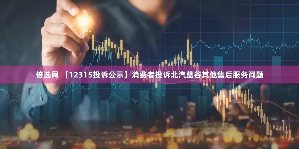 倍选网 【12315投诉公示】消费者投诉北汽蓝谷其他售后服务问题