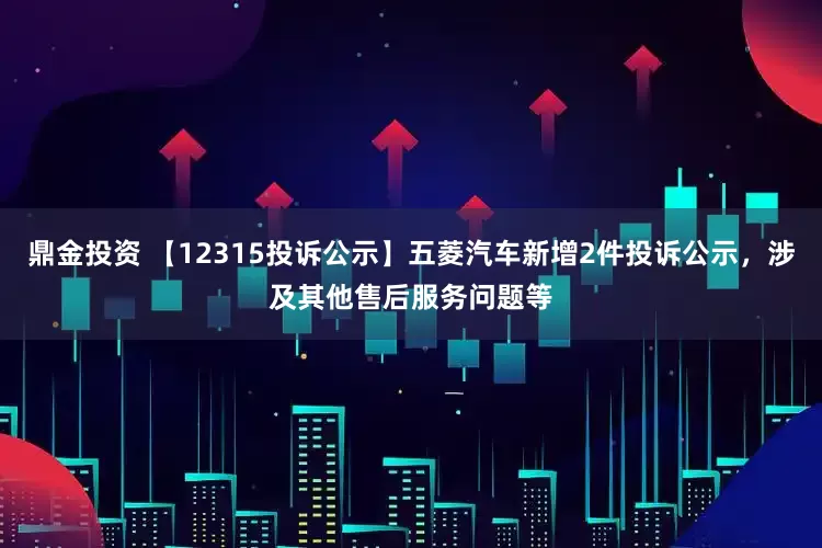 鼎金投资 【12315投诉公示】五菱汽车新增2件投诉公示，涉及其他售后服务问题等