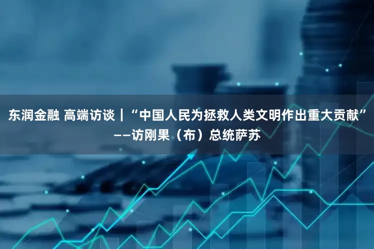 东润金融 高端访谈｜“中国人民为拯救人类文明作出重大贡献”——访刚果（布）总统萨苏