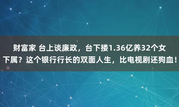 财富家 台上谈廉政，台下搂1.36亿养32个女下属？这个银行行长的双面人生，比电视剧还狗血！