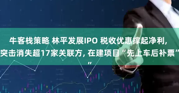 牛客栈策略 林平发展IPO 税收优惠撑起净利, 突击消失超17家关联方, 在建项目“先上车后补票”