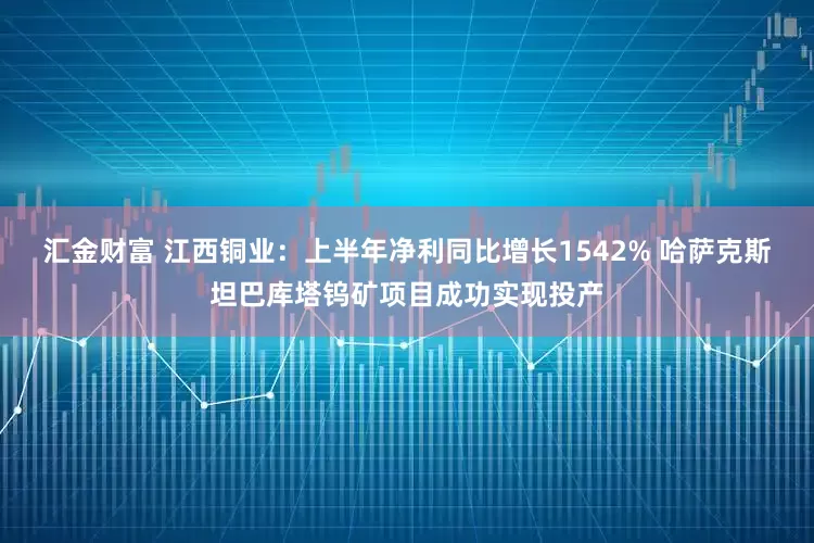 汇金财富 江西铜业：上半年净利同比增长1542% 哈萨克斯坦巴库塔钨矿项目成功实现投产