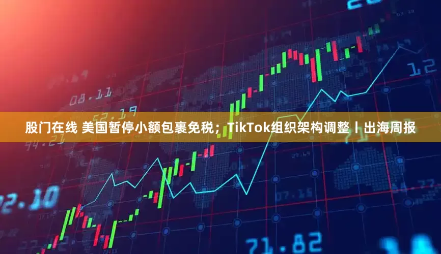 股门在线 美国暂停小额包裹免税；TikTok组织架构调整丨出海周报
