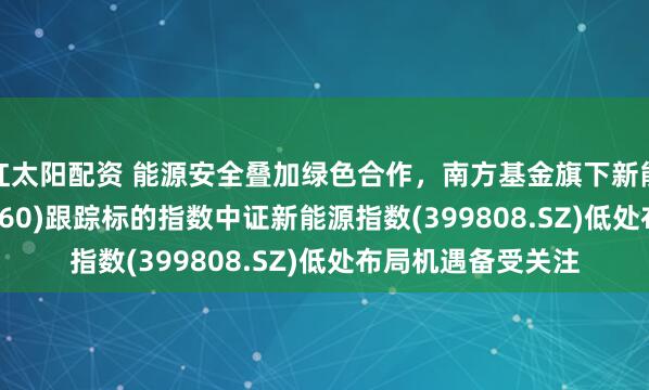 红太阳配资 能源安全叠加绿色合作，南方基金旗下新能源ETF南方(516160)跟踪标的指数中证新能源指数(399808.SZ)低处布局机遇备受关注