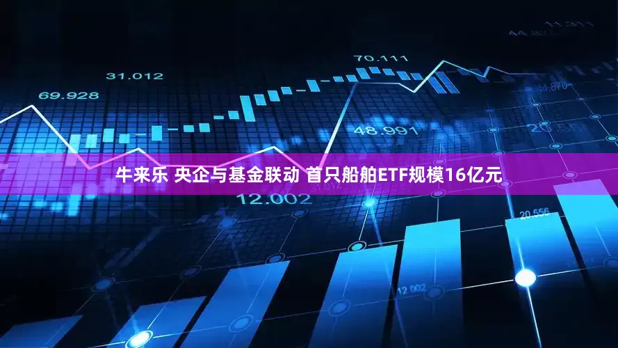牛来乐 央企与基金联动 首只船舶ETF规模16亿元