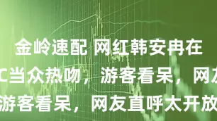 金岭速配 网红韩安冉在景区与NPC当众热吻，游客看呆，网友直呼太开放