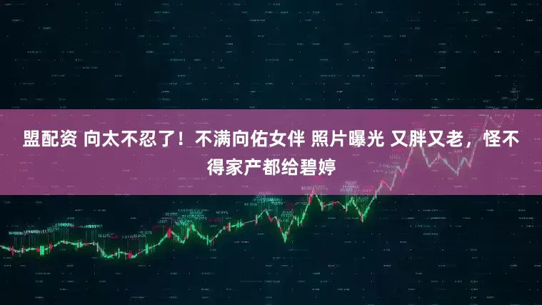 盟配资 向太不忍了！不满向佑女伴 照片曝光 又胖又老，怪不得家产都给碧婷